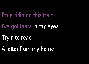 I'm a ridin on this train

I've got tears in my eyes

Tryin to read

A letter from my home