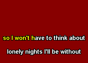 so I won't have to think about

lonely nights I'll be without