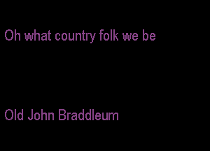 Oh what country folk we be

Old John Braddleum