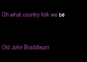 Oh what country folk we be

Old John Braddleum