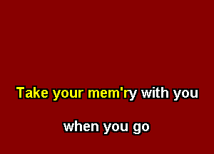 Take your mem'ry with you

when you go