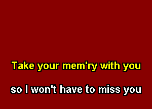 Take your mem'ry with you

so I won't have to miss you
