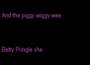 And the piggy wiggy wee

Betty Pringle she