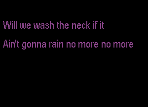 Will we wash the neck if it

Ain't gonna rain no more no more