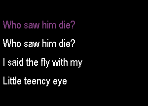 Who saw him die?
Who saw him die?

I said the fly with my

Little teency eye