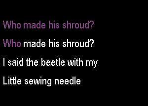 Who made his shroud?
Who made his shroud?

I said the beetle with my

Little sewing needle