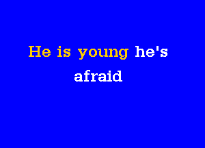 He is young he's

afraid