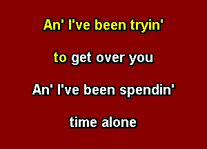 An' I've been tryin'

to get over you

An' I've been spendin'

time alone