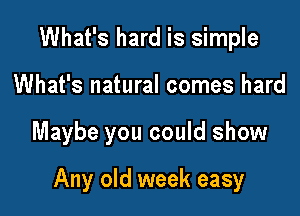 What's hard is simple
What's natural comes hard

Maybe you could show

Any old week easy