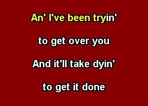 An' I've been tryin'

to get over you

And it'll take dyin'

to get it done