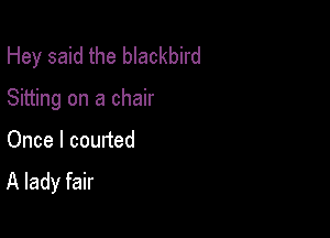 Hey said the blackbird

Sitting on a chair

Once I courted
A lady fair