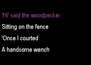 'Hi' said the woodpecker

Sitting on the fence
'Once I courted

A handsome wench