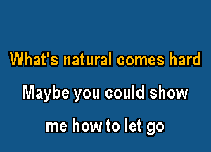 What's natural comes hard

Maybe you could show

me how to let go