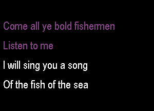 Come all ye bold fishermen

Listen to me

lwill sing you a song
Of the fish of the sea