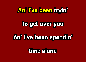 An' I've been tryin'

to get over you

An' I've been spendin'

time alone