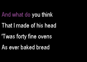 And what do you think
That I made of his head

'Twas forty Me ovens

As ever baked bread