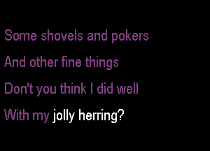 Some shovels and pokers
And other fme things
Don't you think I did well

With my jolly herring?
