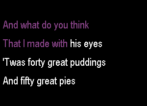 And what do you think

That I made with his eyes

'Twas forty great puddings
And fifty great pies