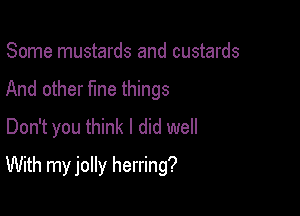 Some mustards and custards
And other fme things
Don't you think I did well

With my jolly herring?