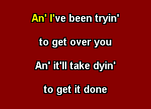 An' I've been tryin'

to get over you
An' it'll take dyin'

to get it done