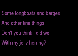 Some longboats and barges
And other fme things
Don't you think I did well

With my jolly herring?
