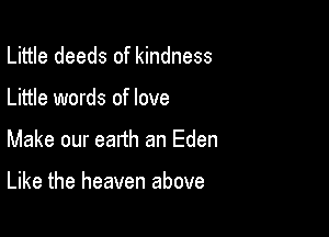 Little deeds of kindness
Little words of love

Make our eanh an Eden

Like the heaven above