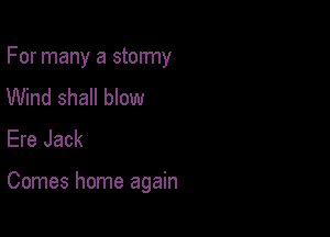 For many a stormy
Wind shall blow
Ere Jack

Comes home again