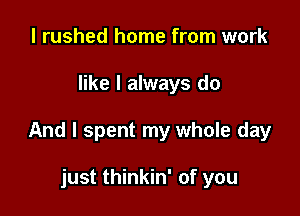 I rushed home from work

like I always do

And I spent my whole day

just thinkin' of you
