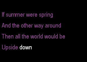 If summer were spring
And the other way around

Then all the world would be

Upside down