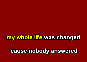 my whole life was changed

'cause nobody answered