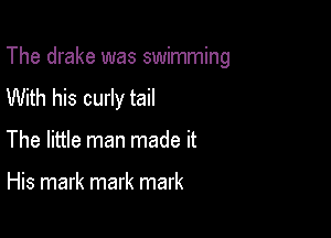 The drake was swimming

With his curly tail
The little man made it

His mark mark mark