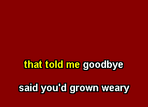 that told me goodbye

said you'd grown weary