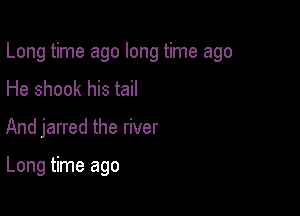 Long time ago long time ago

He shook his tail
And jarred the river

Long time ago