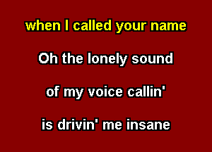 when I called your name

Oh the lonely sound

of my voice callin'

is drivin' me insane