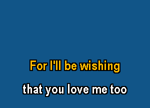 For I'll be wishing

that you love me too