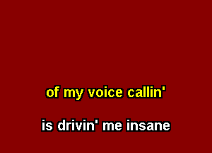of my voice callin'

is drivin' me insane