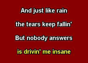 And just like rain

the tears keep fallin'

But nobody answers

is drivin' me insane