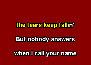 the tears keep fallin'

But nobody answers

when I call your name