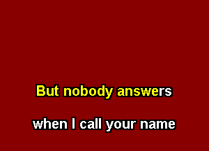 But nobody answers

when I call your name