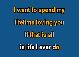 I want to spend my

lifetime loving you
lfthat is all

in life I ever do