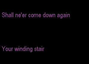 Shall ne'er come down again

Your winding stair