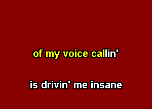 of my voice callin'

is drivin' me insane