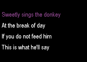 Sweetly sings the donkey

At the break of day
If you do not feed him
This is what he'll say