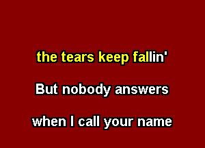 the tears keep fallin'

But nobody answers

when I call your name