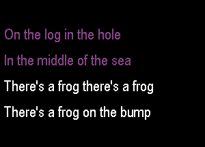 On the log in the hole
In the middle of the sea

There's a frog there's a frog

There's a frog on the bump