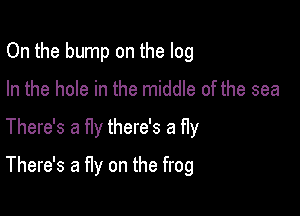 On the bump on the log
In the hole in the middle of the sea

There's a fly there's a fly

There's a fly on the frog