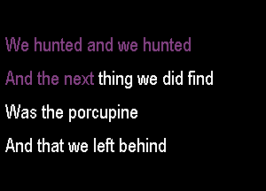 We hunted and we hunted
And the next thing we did find

Was the porcupine
And that we left behind