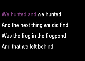 We hunted and we hunted
And the next thing we did find

Was the frog in the frogpond
And that we left behind