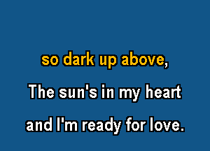 so dark up above,

The sun's in my heart

and I'm ready for love.