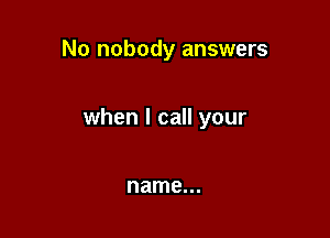 No nobody answers

when I call your

name...